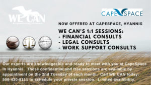 WECAN's 1:1 Sessions - Financial Consults, Legal Consults, Work Support Consults. Our experts are knowledgeable and ready to meeting with you at CapeSpace in Hyannis. These confidential and free sessions are available by appointment on the 2nd Tuesday of each month. Call WE CAN today: 508-430-8111 to schedule your private session. Limited availability.